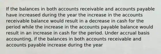 If the balances in both accounts receivable and <a href='https://www.questionai.com/knowledge/kWc3IVgYEK-accounts-payable' class='anchor-knowledge'>accounts payable</a> have increased during the year the increase in the accounts receivable balance would result in a decrease in cash for the period while the increase in the accounts payable balance would result in an increase in cash for the period. Under accrual basis accounting, if the balances in both accounts receivable and accounts payable increase during the year