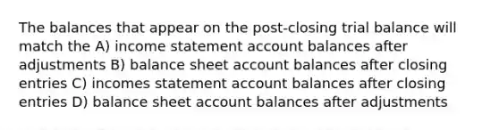 The balances that appear on the post-closing trial balance will match the A) income statement account balances after adjustments B) balance sheet account balances after closing entries C) incomes statement account balances after closing entries D) balance sheet account balances after adjustments