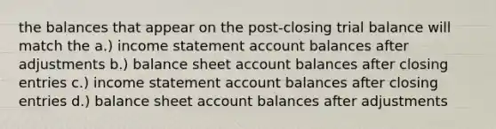 the balances that appear on the post-closing trial balance will match the a.) <a href='https://www.questionai.com/knowledge/kCPMsnOwdm-income-statement' class='anchor-knowledge'>income statement</a> account balances after adjustments b.) balance sheet account balances after <a href='https://www.questionai.com/knowledge/kosjhwC4Ps-closing-entries' class='anchor-knowledge'>closing entries</a> c.) income statement account balances after closing entries d.) balance sheet account balances after adjustments