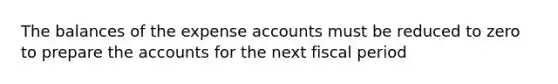 The balances of the expense accounts must be reduced to zero to prepare the accounts for the next fiscal period