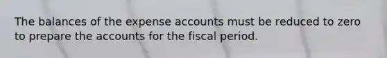 The balances of the expense accounts must be reduced to zero to prepare the accounts for the fiscal period.