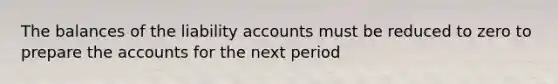 The balances of the liability accounts must be reduced to zero to prepare the accounts for the next period