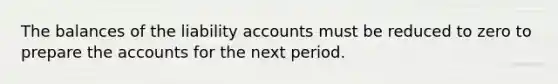 The balances of the liability accounts must be reduced to zero to prepare the accounts for the next period.