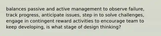 balances passive and active management to observe failure, track progress, anticipate issues, step in to solve challenges, engage in contingent reward activities to encourage team to keep developing, is what stage of design thinking?