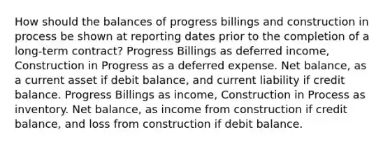 How should the balances of progress billings and construction in process be shown at reporting dates prior to the completion of a long-term contract? Progress Billings as deferred income, Construction in Progress as a deferred expense. Net balance, as a current asset if debit balance, and current liability if credit balance. Progress Billings as income, Construction in Process as inventory. Net balance, as income from construction if credit balance, and loss from construction if debit balance.