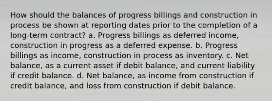 How should the balances of progress billings and construction in process be shown at reporting dates prior to the completion of a long-term contract? a. Progress billings as deferred income, construction in progress as a deferred expense. b. Progress billings as income, construction in process as inventory. c. Net balance, as a current asset if debit balance, and current liability if credit balance. d. Net balance, as income from construction if credit balance, and loss from construction if debit balance.