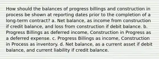 How should the balances of progress billings and construction in process be shown at reporting dates prior to the completion of a long-term contract? a. Net balance, as income from construction if credit balance, and loss from construction if debit balance. b. Progress Billings as deferred income, Construction in Progress as a deferred expense. c. Progress Billings as income, Construction in Process as inventory. d. Net balance, as a current asset if debit balance, and current liability if credit balance.