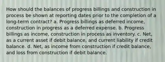 How should the balances of progress billings and construction in process be shown at reporting dates prior to the completion of a long-term contract? a. Progress billings as deferred income, construction in progress as a deferred expense. b. Progress billings as income, construction in process as inventory. c. Net, as a current asset if debit balance, and current liability if credit balance. d. Net, as income from construction if credit balance, and loss from construction if debit balance.