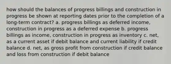 how should the balances of progress billings and construction in progress be shown at reporting dates prior to the completion of a long-term contract? a. progress billings as deferred income, construction in progress as a deferred expense b. progress billings as income, construction in progress as inventory c. net, as a current asset if debit balance and current liability if credit balance d. net, as gross profit from construction if credit balance and loss from construction if debit balance