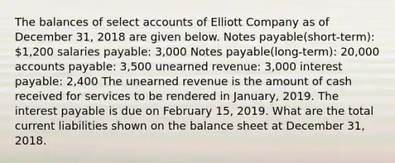 The balances of select accounts of Elliott Company as of December 31, 2018 are given below. Notes payable(short-term): 1,200 salaries payable: 3,000 Notes payable(long-term): 20,000 accounts payable: 3,500 unearned revenue: 3,000 interest payable: 2,400 The unearned revenue is the amount of cash received for services to be rendered in January, 2019. The interest payable is due on February 15, 2019. What are the total current liabilities shown on the balance sheet at December 31, 2018.