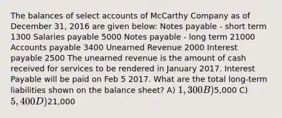 The balances of selec<a href='https://www.questionai.com/knowledge/k7x83BRk9p-t-accounts' class='anchor-knowledge'>t accounts</a> of McCarthy Company as of December 31, 2016 are given below: <a href='https://www.questionai.com/knowledge/kFEYigYd5S-notes-payable' class='anchor-knowledge'>notes payable</a> - short term 1300 Salaries payable 5000 Notes payable - long term 21000 <a href='https://www.questionai.com/knowledge/kWc3IVgYEK-accounts-payable' class='anchor-knowledge'>accounts payable</a> 3400 Unearned Revenue 2000 Interest payable 2500 The unearned revenue is the amount of cash received for services to be rendered in January 2017. Interest Payable will be paid on Feb 5 2017. What are the total long-term liabilities shown on the balance sheet? A) 1,300 B)5,000 C) 5,400 D)21,000