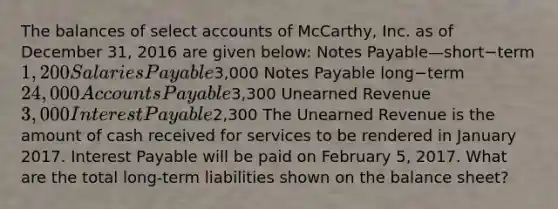 The balances of selec<a href='https://www.questionai.com/knowledge/k7x83BRk9p-t-accounts' class='anchor-knowledge'>t accounts</a> of​ McCarthy, Inc. as of December​ 31, 2016 are given​ below: <a href='https://www.questionai.com/knowledge/kFEYigYd5S-notes-payable' class='anchor-knowledge'>notes payable</a>—short−term 1,200 Salaries Payable3,000 Notes Payable long−term 24,000 <a href='https://www.questionai.com/knowledge/kWc3IVgYEK-accounts-payable' class='anchor-knowledge'>accounts payable</a>3,300 Unearned Revenue 3,000 Interest Payable2,300 The Unearned Revenue is the amount of cash received for services to be rendered in January 2017. Interest Payable will be paid on February​ 5, 2017. What are the total long-term liabilities shown on the balance​ sheet?