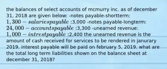 the balances of select accounts of mcmurry inc. as of december 31, 2018 are given below: -notes payable-shortterm: 1,300 -salaries payable:3,000 -notes payable-longterm: 24,000 -accounts payable:3,300 -unearned revenue: 1,000 -intrest payable:2,400 the unearned revenue is the amount of cash received for services to be rendered in janurary 2019. interest payable will be paid on february 5, 2019. what are the total long term liabilities shown on the balance sheet at december 31, 2018?