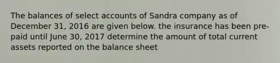 The balances of select accounts of Sandra company as of December 31, 2016 are given below. the insurance has been pre-paid until June 30, 2017 determine the amount of total current assets reported on the balance sheet