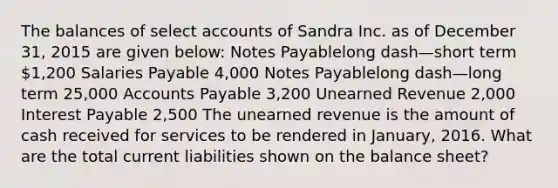 The balances of select accounts of Sandra Inc. as of December​ 31, 2015 are given​ below: Notes Payablelong dash—short term ​1,200 Salaries Payable ​4,000 Notes Payablelong dash—long term ​25,000 Accounts Payable ​3,200 Unearned Revenue ​2,000 Interest Payable ​2,500 The unearned revenue is the amount of cash received for services to be rendered in​ January, 2016. What are the total current liabilities shown on the balance​ sheet?