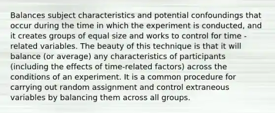 Balances subject characteristics and potential confoundings that occur during the time in which the experiment is conducted, and it creates groups of equal size and works to control for time -related variables. The beauty of this technique is that it will balance (or average) any characteristics of participants (including the effects of time-related factors) across the conditions of an experiment. It is a common procedure for carrying out random assignment and control extraneous variables by balancing them across all groups.