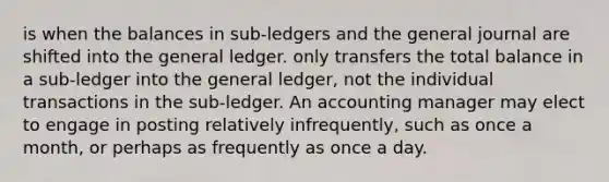 is when the balances in sub-ledgers and the general journal are shifted into the general ledger. only transfers the total balance in a sub-ledger into the general ledger, not the individual transactions in the sub-ledger. An accounting manager may elect to engage in posting relatively infrequently, such as once a month, or perhaps as frequently as once a day.