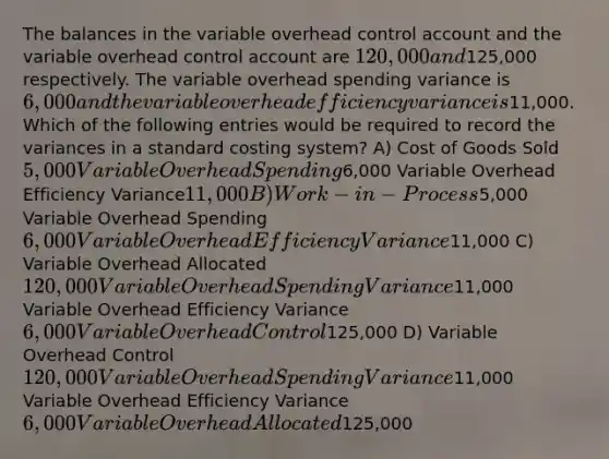 The balances in the variable overhead control account and the variable overhead control account are 120,000 and125,000 respectively. The variable overhead spending variance is 6,000 and the variable overhead efficiency variance is11,000. Which of the following entries would be required to record the variances in a standard costing system? A) Cost of Goods Sold 5,000 Variable Overhead Spending6,000 Variable Overhead Efficiency Variance11,000 B) Work-in-Process5,000 Variable Overhead Spending 6,000 Variable Overhead Efficiency Variance11,000 C) Variable Overhead Allocated 120,000 Variable Overhead Spending Variance11,000 Variable Overhead Efficiency Variance 6,000 Variable Overhead Control125,000 D) Variable Overhead Control 120,000 Variable Overhead Spending Variance11,000 Variable Overhead Efficiency Variance 6,000 Variable Overhead Allocated125,000