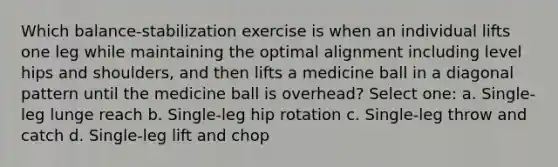 Which balance-stabilization exercise is when an individual lifts one leg while maintaining the optimal alignment including level hips and shoulders, and then lifts a medicine ball in a diagonal pattern until the medicine ball is overhead? Select one: a. Single-leg lunge reach b. Single-leg hip rotation c. Single-leg throw and catch d. Single-leg lift and chop