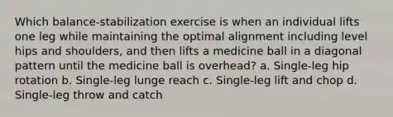 Which balance-stabilization exercise is when an individual lifts one leg while maintaining the optimal alignment including level hips and shoulders, and then lifts a medicine ball in a diagonal pattern until the medicine ball is overhead? a. Single-leg hip rotation b. Single-leg lunge reach c. Single-leg lift and chop d. Single-leg throw and catch