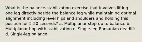 What is the balance-stabilization exercise that involves lifting one leg directly beside the balance leg while maintaining optimal alignment including level hips and shoulders and holding this position for 5-20 seconds? a. Multiplanar step-up to balance b. Multiplanar hop with stabilization c. Single-leg Romanian deadlift d. Single-leg balance