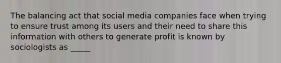 The balancing act that social media companies face when trying to ensure trust among its users and their need to share this information with others to generate profit is known by sociologists as _____