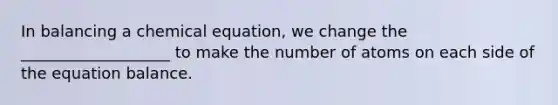 In balancing a chemical equation, we change the ___________________ to make the number of atoms on each side of the equation balance.