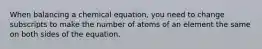 When balancing a chemical equation, you need to change subscripts to make the number of atoms of an element the same on both sides of the equation.