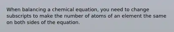 When balancing a chemical equation, you need to change subscripts to make the number of atoms of an element the same on both sides of the equation.