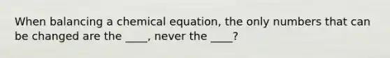 When balancing a chemical equation, the only numbers that can be changed are the ____, never the ____?