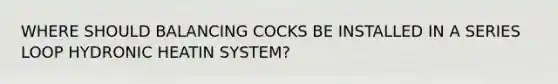 WHERE SHOULD BALANCING COCKS BE INSTALLED IN A SERIES LOOP HYDRONIC HEATIN SYSTEM?