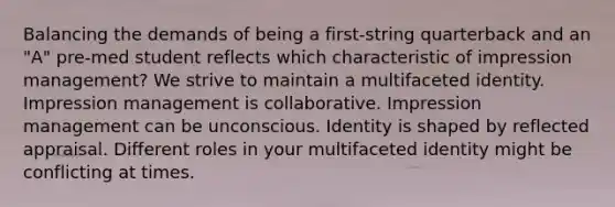 Balancing the demands of being a first-string quarterback and an "A" pre-med student reflects which characteristic of impression management? We strive to maintain a multifaceted identity. Impression management is collaborative. Impression management can be unconscious. Identity is shaped by reflected appraisal. Different roles in your multifaceted identity might be conflicting at times.