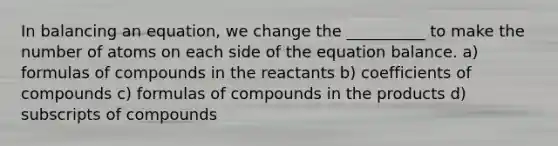 In balancing an equation, we change the __________ to make the number of atoms on each side of the equation balance. a) formulas of compounds in the reactants b) coefficients of compounds c) formulas of compounds in the products d) subscripts of compounds