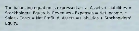 The balancing equation is expressed as: a. Assets + Liabilities = Stockholders' Equity. b. Revenues - Expenses = Net Income. c. Sales - Costs = Net Profit. d. Assets = Liabilities + Stockholders' Equity.