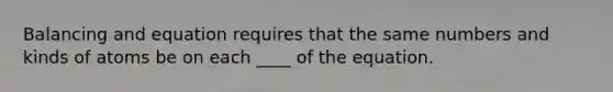 Balancing and equation requires that the same numbers and kinds of atoms be on each ____ of the equation.