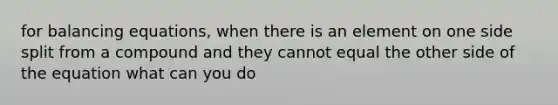 for balancing equations, when there is an element on one side split from a compound and they cannot equal the other side of the equation what can you do