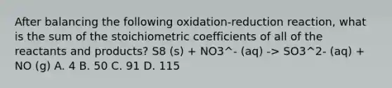 After balancing the following oxidation-reduction reaction, what is the sum of the stoichiometric coefficients of all of the reactants and products? S8 (s) + NO3^- (aq) -> SO3^2- (aq) + NO (g) A. 4 B. 50 C. 91 D. 115