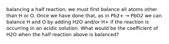 balancing a half reaction, we must first balance all atoms other than H or O. Once we have done that, as in Pb2+ → PbO2 we can balance H and O by adding H2O and/or H+ if the reaction is occurring in an acidic solution. What would be the coefficient of H2O when the half reaction above is balanced?