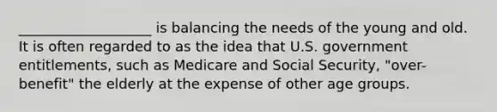 ___________________ is balancing the needs of the young and old. It is often regarded to as the idea that U.S. government entitlements, such as Medicare and Social Security, "over-benefit" the elderly at the expense of other age groups.