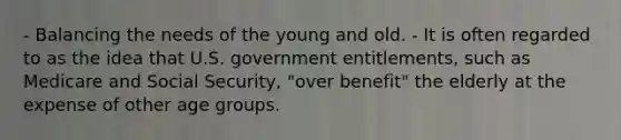 - Balancing the needs of the young and old. - It is often regarded to as the idea that U.S. government entitlements, such as Medicare and Social Security, "over benefit" the elderly at the expense of other age groups.