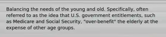 Balancing the needs of the young and old. Specifically, often referred to as the idea that U.S. government entitlements, such as Medicare and Social Security, "over-benefit" the elderly at the expense of other age groups.