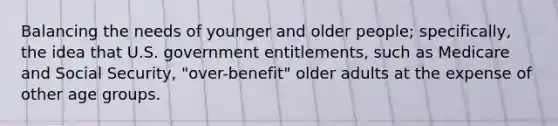 Balancing the needs of younger and older people; specifically, the idea that U.S. government entitlements, such as Medicare and Social Security, "over-benefit" older adults at the expense of other age groups.