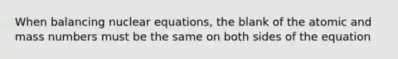 When balancing nuclear equations, the blank of the atomic and mass numbers must be the same on both sides of the equation