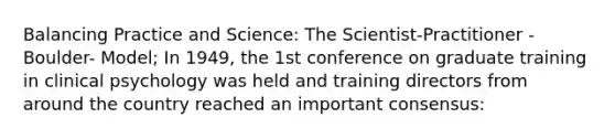 Balancing Practice and Science: The Scientist-Practitioner -Boulder- Model; In 1949, the 1st conference on graduate training in clinical psychology was held and training directors from around the country reached an important consensus: