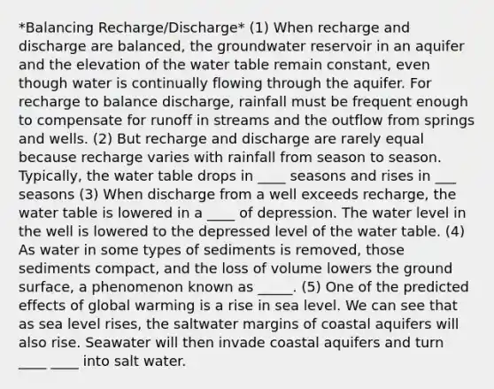 *Balancing Recharge/Discharge* (1) When recharge and discharge are balanced, the groundwater reservoir in an aquifer and the elevation of the water table remain constant, even though water is continually flowing through the aquifer. For recharge to balance discharge, rainfall must be frequent enough to compensate for runoff in streams and the outflow from springs and wells. (2) But recharge and discharge are rarely equal because recharge varies with rainfall from season to season. Typically, the water table drops in ____ seasons and rises in ___ seasons (3) When discharge from a well exceeds recharge, the water table is lowered in a ____ of depression. The water level in the well is lowered to the depressed level of the water table. (4) As water in some types of sediments is removed, those sediments compact, and the loss of volume lowers the ground surface, a phenomenon known as _____. (5) One of the predicted effects of global warming is a rise in sea level. We can see that as sea level rises, the saltwater margins of coastal aquifers will also rise. Seawater will then invade coastal aquifers and turn ____ ____ into salt water.