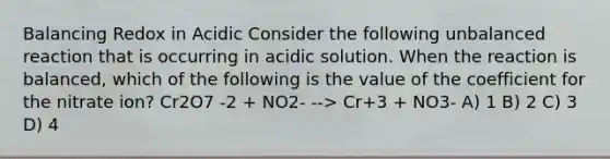 Balancing Redox in Acidic Consider the following unbalanced reaction that is occurring in acidic solution. When the reaction is balanced, which of the following is the value of the coefficient for the nitrate ion? Cr2O7 -2 + NO2- --> Cr+3 + NO3- A) 1 B) 2 C) 3 D) 4