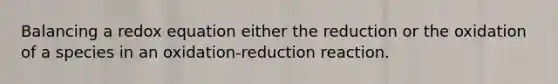 Balancing a redox equation either the reduction or the oxidation of a species in an oxidation-reduction reaction.