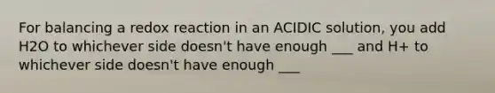 For balancing a redox reaction in an ACIDIC solution, you add H2O to whichever side doesn't have enough ___ and H+ to whichever side doesn't have enough ___