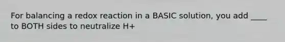 For balancing a redox reaction in a BASIC solution, you add ____ to BOTH sides to neutralize H+