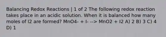 Balancing Redox Reactions | 1 of 2 The following redox reaction takes place in an acidic solution. When it is balanced how many moles of I2 are formed? MnO4- + I- --> MnO2 + I2 A) 2 B) 3 C) 4 D) 1